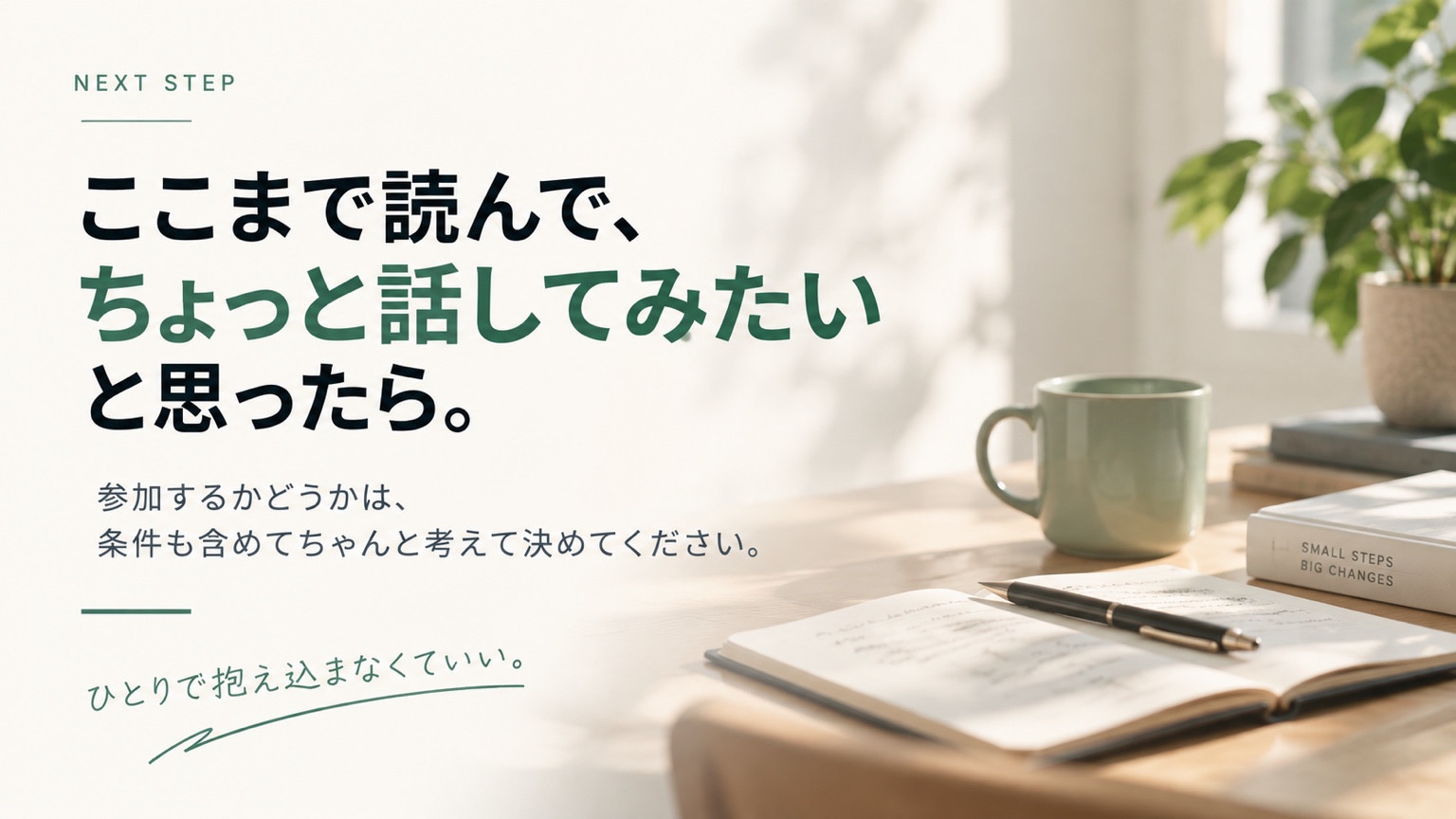 ここまで読んで、ちょっと話してみたいと思ったら。参加するかどうかは、条件も含めてちゃんと考えて決めてください。ひとりで抱え込まなくていい。
